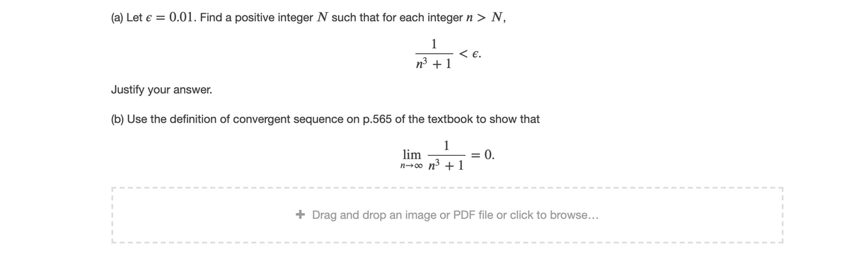 (a) Let e =
0.01. Find a positive integer N such that for each integer n > N,
1
< E.
n3 + 1
Justify your answer.
(b) Use the definition of convergent sequence on p.565 of the textbook to show that
1
lim
n→∞ n³ + 1
0.
+ Drag and drop an image or PDF file or click to browse...
