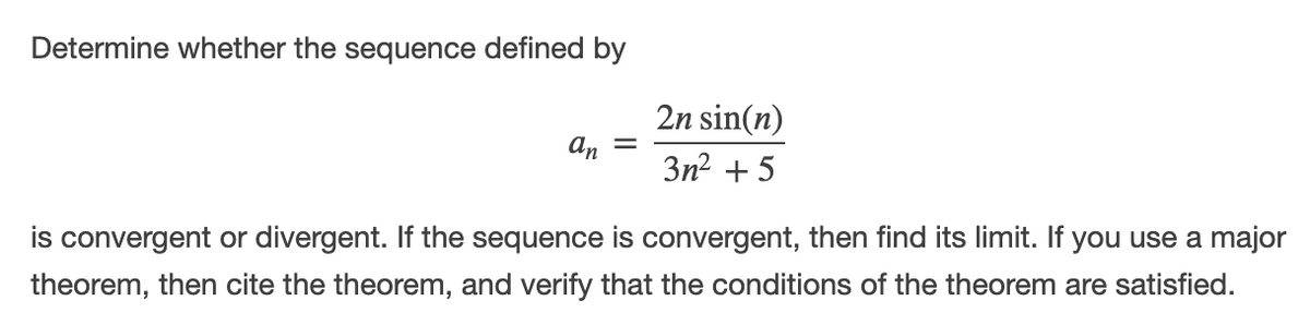 Determine whether the sequence defined by
2n sin(n)
an
3n2 + 5
is convergent or divergent. If the sequence is convergent, then find its limit. If you use a major
theorem, then cite the theorem, and verify that the conditions of the theorem are satisfied.
