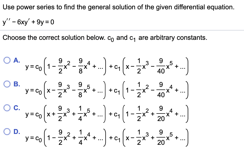 ---

### Using Power Series to Solve a Differential Equation

To solve the differential equation 

\[y'' - 6xy' + 9y = 0\]

using power series, follow these steps. Below are potential solutions. Select the correct one. Here, \(c_0\) and \(c_1\) are arbitrary constants.

#### Choose the correct solution below:

- **A.**
\[ 
y = c_0 \left( 1 - \frac{9}{2}x^2 - \frac{9}{8}x^4 + \ldots \right) + c_1 \left( x - \frac{1}{2}x^3 - \frac{9}{40}x^5 + \ldots \right) 
\]

- **B.**
\[ 
y = c_0 \left( x - \frac{9}{2}x^3 - \frac{9}{8}x^5 + \ldots \right) + c_1 \left( 1 - \frac{1}{2}x^2 - \frac{9}{40}x^4 + \ldots \right) 
\]

- **C.**
\[ 
y = c_0 \left( x + \frac{9}{2}x^3 + \frac{1}{4}x^5 + \ldots \right) + c_1 \left( 1 - \frac{1}{2}x^2 + \frac{9}{20}x^4 + \ldots \right) 
\]

- **D.**
\[ 
y = c_0 \left( 1 - \frac{9}{2}x^2 + \frac{1}{4}x^4 + \ldots \right) + c_1 \left( x - \frac{1}{2}x^3 + \frac{9}{20}x^5 + \ldots \right) 
\]

---

Consider each form and recognize that they are constructed from the power series approach to solving differential equations, ensuring that they satisfy the original equation given.