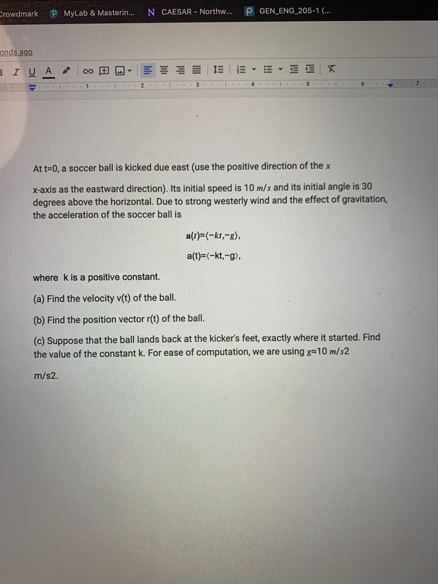 Crowdmark
P MyLab & Masterin...
N CAESAR - Northw...
P GEN_ENG_205-1 (...
onds ago
BIU A
三三三三 1三三▼m▼三E
5... I
9.
At t=0, a soccer ball is kicked due east (use the positive direction of the x
x-axis as the eastward direction). Its initial speed is 10 m/s and its initial angle is 30
degrees above the horizontal. Due to strong westerly wind and the effect of gravitation,
the acceleration of the soccer ball is
a(1)=(-kt,-g),
a(t)=(-kt,-g),
where k is a positive constant.
(a) Find the velocity v(t) of the ball.
(b) Find the position vector r(t) of the ball.
(c) Suppose that the ball lands back at the kicker's feet, exactly where it started. Find
the value of the constant k. For ease of computation, we are using g=10 m/s2
m/s2.

