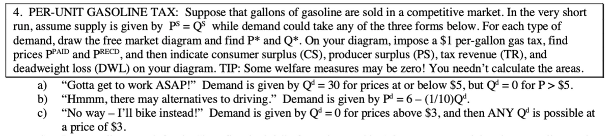 4. PER-UNIT GASOLINE TAX: Suppose that gallons of gasoline are sold in a competitive market. In the very short
run, assume supply is given by PS = Q$ while demand could take any of the three forms below. For each type of
demand, draw the free market diagram and find P* and Q*. On your diagram, impose a $1 per-gallon gas tax, find
prices PPAID and PRECD, and then indicate consumer surplus (CS), producer surplus (PS), tax revenue (TR), and
deadweight loss (DWL) on your diagram. TIP: Some welfare measures may be zero! You needn't calculate the areas.
"Gotta get to work ASAP!" Demand is given by Qª = 30 for prices at or below $5, but Qª = 0 for P> $5.
а)
b)
"Hmmm, there may alternatives to driving." Demand is given by Pd = 6 – (1/10)Q“.
с)
"No way – I'll bike instead!" Demand is given by Qª = 0 for prices above $3, and then ANY Q' is possible at
a price of $3.
