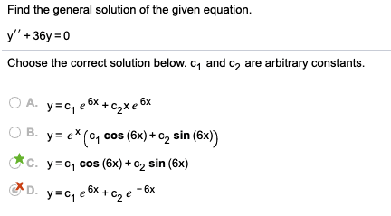 Find the general solution of the given equation.
y" + 36y = 0
Choose the correct solution below. c, and c2 are arbitrary constants.
O A. y= c, e 6x + c2x e 6%
6x
B. y= e* (c, c
cos (6x) + c2 sin (6x)
Cc. y=c, cos (6x) + c, sin (6x)
D.
. y=c, e8x + C2 e
6x
