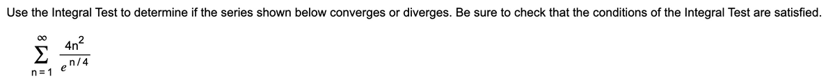 Use the Integral Test to determine if the series shown below converges or diverges. Be sure to check that the conditions of the Integral Test are satisfied.
00
4n?
Σ
en/4
n = 1
