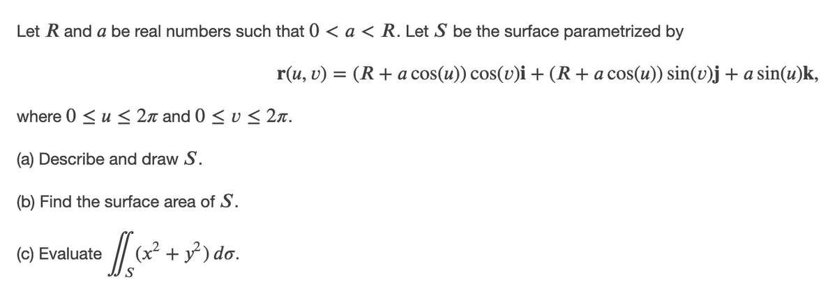 Let R and a be real numbers such that 0 < a < R. Let S be the surface parametrized by
r(u, v) = (R+ a cos(u)) cos(v)i + (R+a cos(u)) sin(v)j + a sin(u)k,
where 0 < u < 2n and 0 < v < 2n.
(a) Describe and draw S.
(b) Find the surface area of S.
(c) Evaluate
(x² + y ) do.
