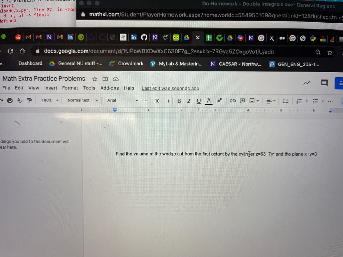 Do Homework - Double Integrals over General Regions
last):
nloads/2.py", line 32, in <mod
d, n, p) -> float:
defined
A mathxl.com/Student/PlayerHomework.aspx?homeworkld=584950169&questionld=12&flushed=trueƐ
W NG X
A docs.google.com/document/d/1fJPbWBXDwXxC630F7g_2ssxklx-7RGya5ZOxgoVo1jU/edit
☆
Dashboard
A General NU stuff -..
Crowdmark
P. MyLab & Masterin...
N CAESAR - Northw...
P GEN_ENG_205-1...
Math Extra Practice Problems
File Edit View Insert Format Tools Add-ons Help
Last edit was seconds ago
A P
100% क
Normal text
Arial
BIU
10
2.
dings you add to the document will
ear here.
Find the volume of the wedge cut from the first octant by the cylinfer z=63-7y² and the plane x+y=3
