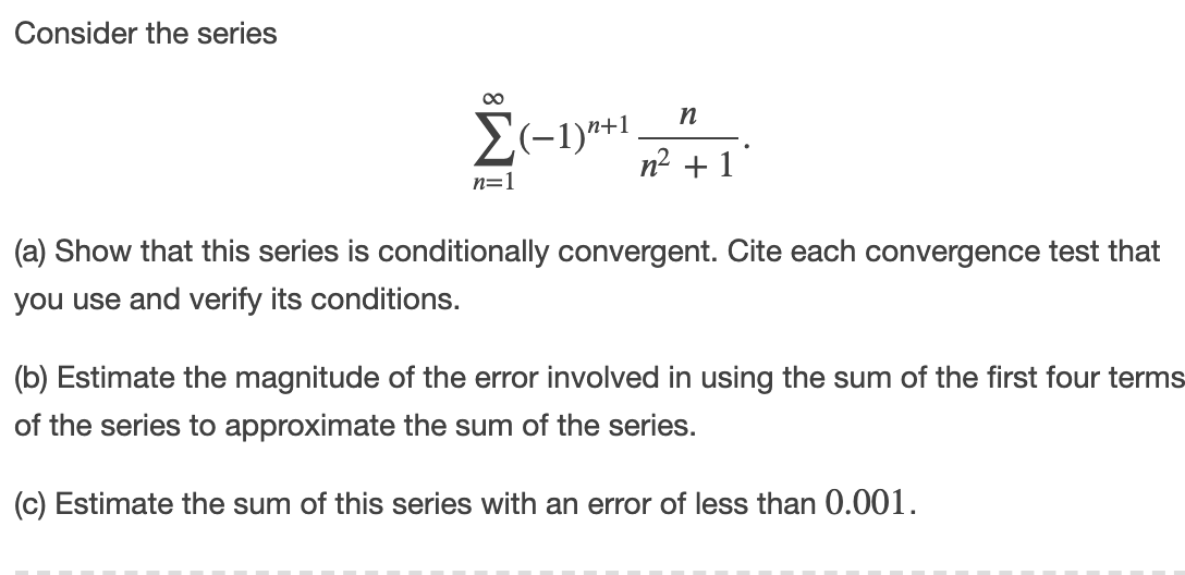 Consider the series
00
n
2(-1)*+1.
n² + 1
n=1
(a) Show that this series is conditionally convergent. Cite each convergence test that
you use and verify its conditions.
(b) Estimate the magnitude of the error involved in using the sum of the first four terms
of the series to approximate the sum of the series.
(c) Estimate the sum of this series with an error of less than 0.001.
