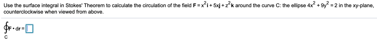 Use the surface integral in Stokes' Theorem to calculate the circulation of the field F = x´i+ 5xj +zk around the curve C: the ellipse 4x +
9y?:
= 2 in the xy-plane,
counterclockwise when viewed from above.
• dr =
C
