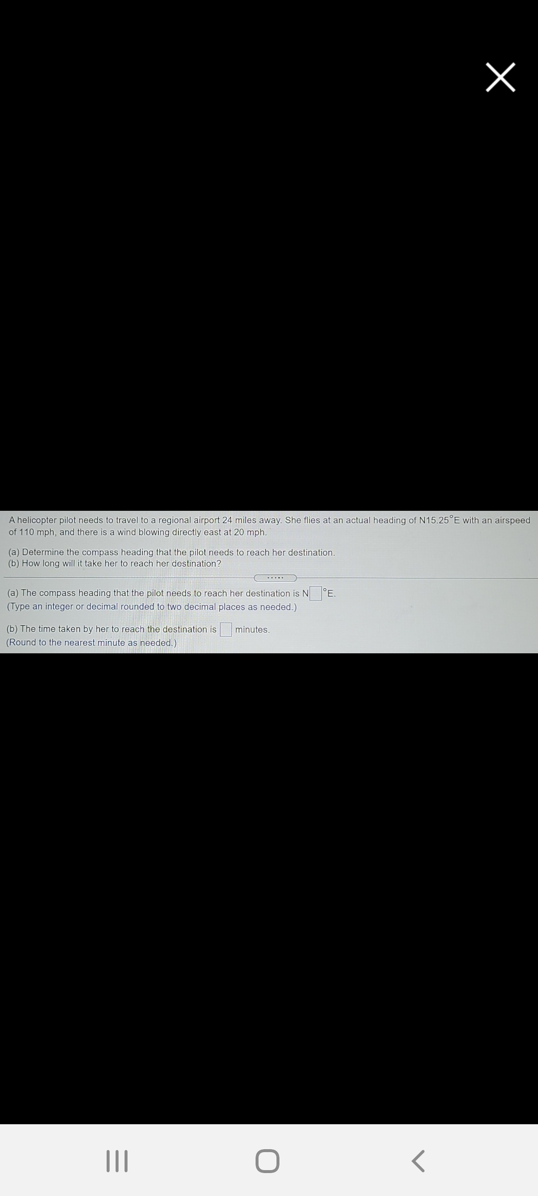 A helicopter pilot needs to travel to a regional airport 24 miles away. She flies at an actual heading of N15.25°E with an airspeed
of 110 mph, and there is a wind blowing directly east at 20 mph.
(a) Determine the compass heading that the pilot needs to reach her destination.
(b) How long will it take her to reach her destination?
(a) The compass heading that the pilot needs to reach her destination is N
(Type an integer or decimal rounded to two decimal places as needed.)
°E.
(b) The time taken by her to reach the destination is
(Round to the nearest minute as needed.)
minutes.
