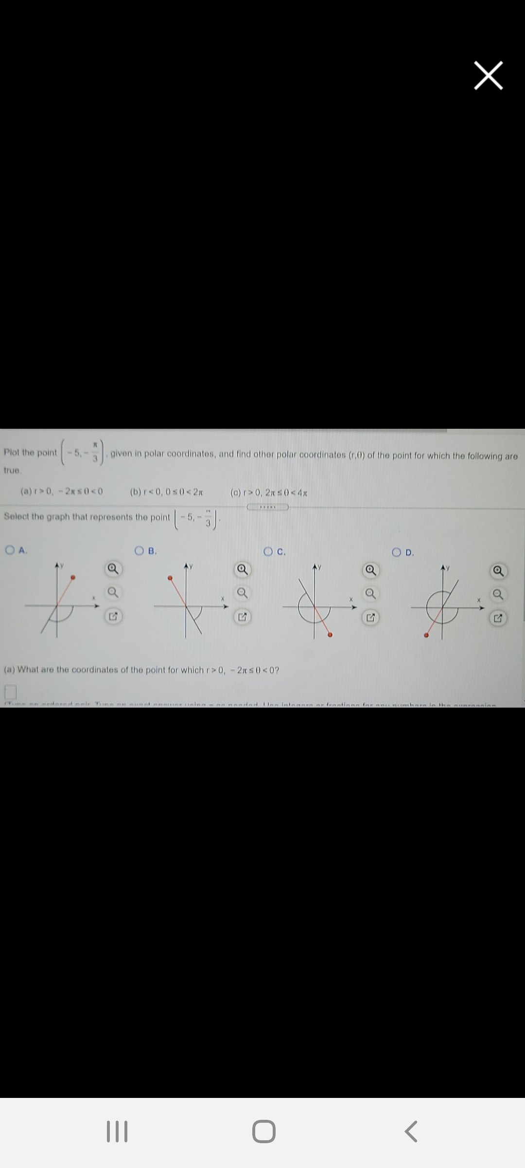 Plot the point
5,-
given in polar coordinatos, and find othor polar coordinates (r,0) of the point for which the following are
3.
true.
(a) r>0,-2n s0<0
(b) r< 0, 0s0<2x
(c) r>0, 2x s0< 4x
.....
Select the graph that represents the point
5,-
O A.
O B.
Oc.
O D.
(a) What are the coordinates of the point for which r>0,-2n50<0?
Mme en nedered eeir Tne en uetene ing- 8nended Uee inteaera er frantiana for enu nimbera in the suneeanien
