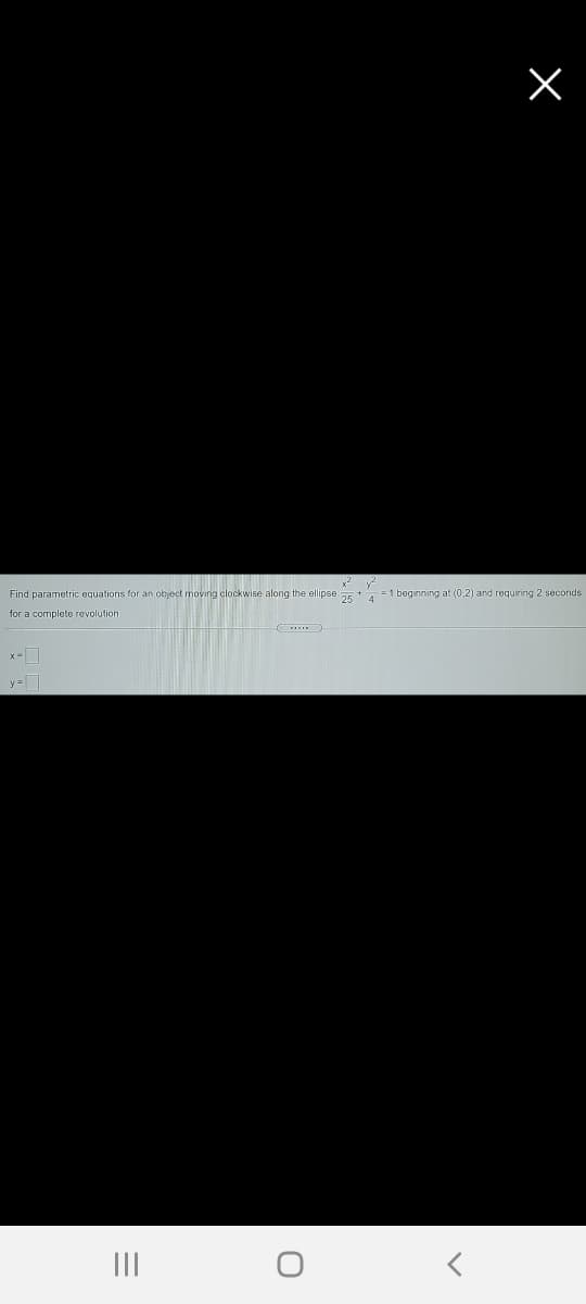 x2
Find parametric equations for an object moving clockwise along the ellipse a5+ = 1 beginning at (0,2) and requiring 2 seconds
for a complete revolution
x-I
y=
II
