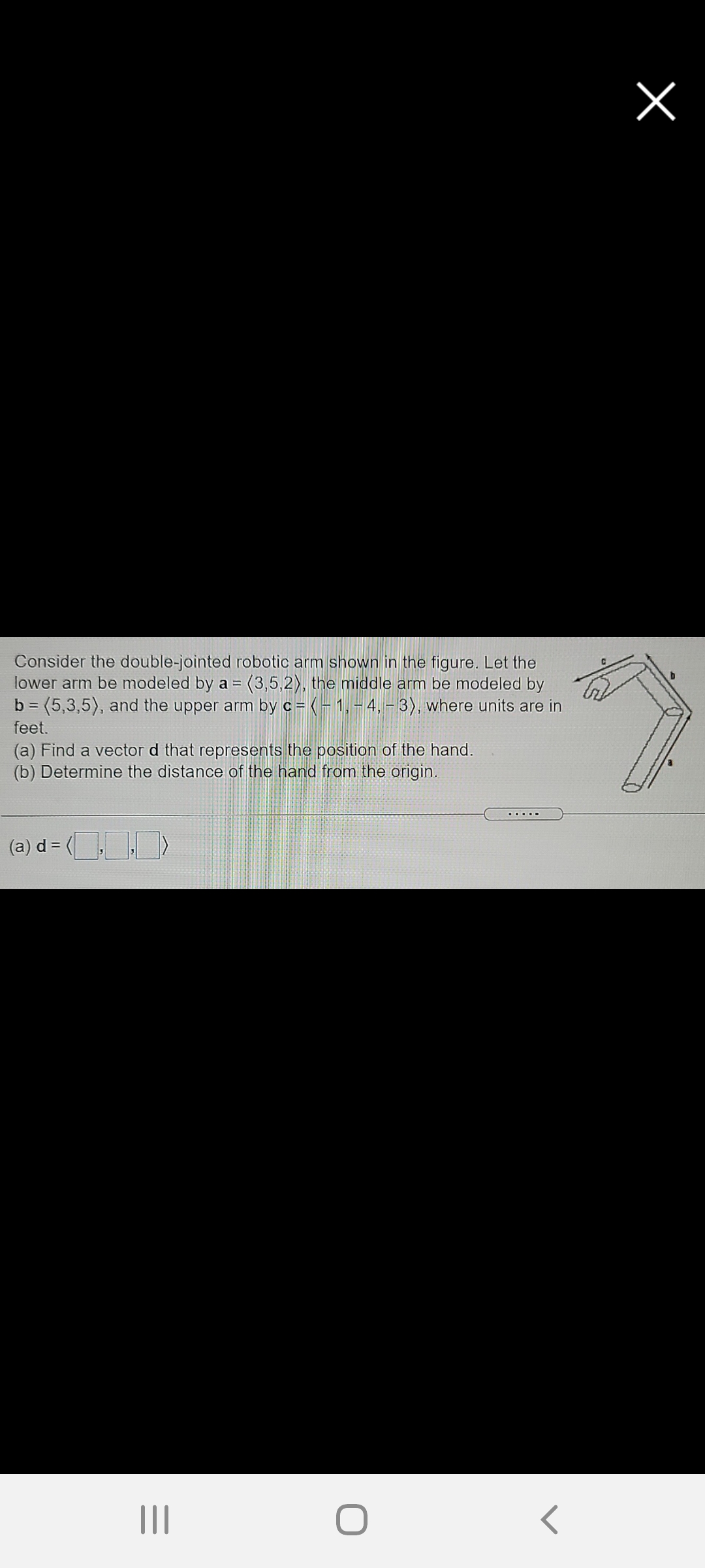 Consider the double-jointed robotic arm shown in the figure. Let the
lower arm be modeled by a = (3,5,2), the middle arm be modeled by
b = (5,3,5), and the upper arm by c= (- 1,-4, -3), where units are in
feet.
(a) Find a vector d that represents the position of the hand.
(b) Determine the distance of the hand from the origin.
(a) d = ( >
II
