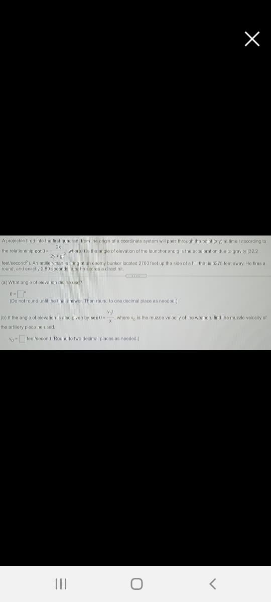 A projectile fired into the first quadrant from the origin of a coordinate system will pass through the point (x.y) at time t according to
2x
2 whore () is the angle of olevation of the launcher and g is the acceloration due to gravity (32.2
2y + gt
the relationship cot0-
feet/second?). An artilleryman is firing at an enemy bunker located 2700 feet up the side of a hill that is 6275 feet away. Ho fires a
round, and exactly 2.89 seconds laler he scores a direct hit.
(a) What angle of elevation did he use?
(Do not round until the final aniswer Then round to one decimal place as nooded.)
(b) If the angle of elevation is also given by sec 0=
where v is the muzzle volocily of the woapon, find the muzzlo velocity of
the artillery piece he used.
Vo - feet/second (Round to two decimal places as needed.)
II
