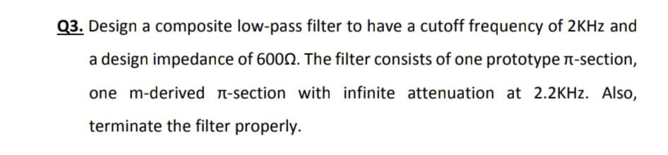 Q3. Design a composite low-pass filter to have a cutoff frequency of 2KHZ and
a design impedance of 6002. The filter consists of one prototype n-section,
one m-derived T-section with infinite attenuation at 2.2KHZ. Also,
terminate the filter properly.
