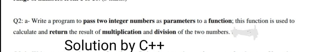 Q2: a- Write a program to pass two integer numbers as parameters to a function; this function is used to
calculate and return the result of multiplication and division of the two numbers.
Solution by C++
