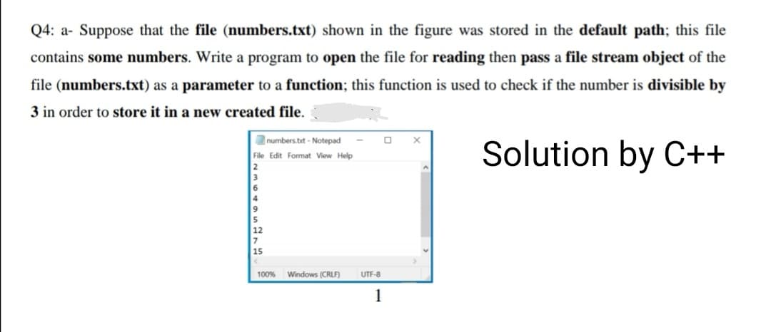 Q4: a- Suppose that the file (numbers.txt) shown in the figure was stored in the default path; this file
contains some numbers. Write a program to open the file for reading then pass a file stream object of the
file (numbers.txt) as a parameter to a function; this function is used to check if the number is divisible by
3 in order to store it in a new created file.
numbers.bit - Notepad
Solution by C++
File Edit Format View Help
100%
Windows (CRLF)
UTF-8
1
