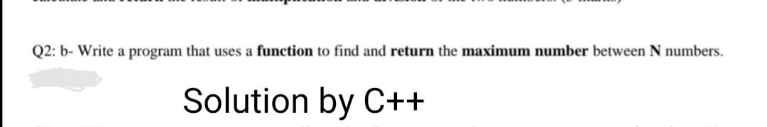 Q2: b- Write a program that uses a function to find and return the maximum number between N numbers.
Solution by C++
