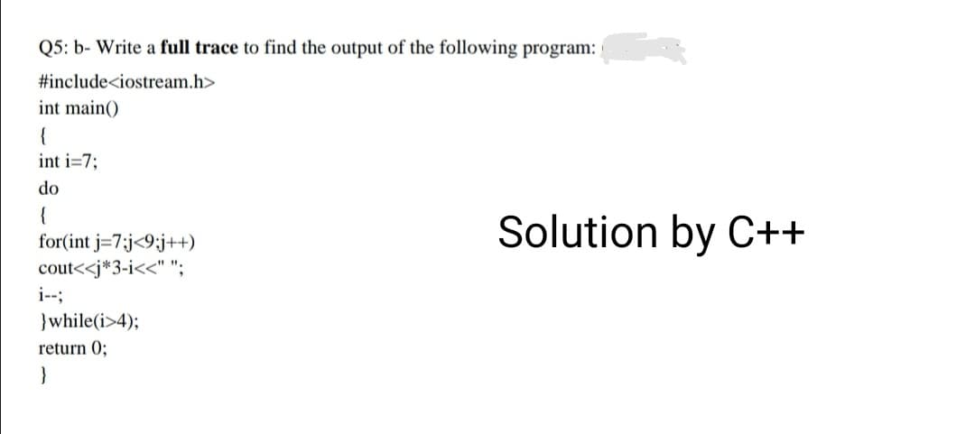 Q5: b- Write a full trace to find the output of the following program:
#include<iostream.h>
int main()
{
int i=7;
do
{
for(int j=7;j<9;j++)
cout<<j*3-i<<" ";
i--;
Solution by C++
}while(i>4);
return 0;
