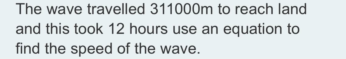 The wave travelled 311000m to reach land
and this took 12 hours use an equation to
find the speed of the wave.
