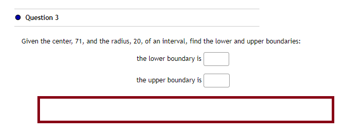 Question 3
Given the center, 71, and the radius, 20, of an interval, find the lower and upper boundaries:
the lower boundary is
the upper boundary is