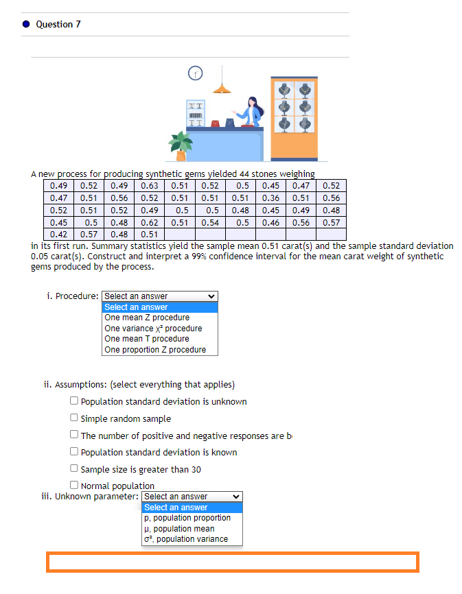 Question 7
II
A new process for producing synthetic gems yielded 44 stones weighing
0.49 0.52 0.49 0.63 0.51 0.52 0.5 0.45 0.47 0.52
0.47 0.51 0.56 0.52 0.51 0.51 0.51 0.36 0.51 0.56
0.52 0.51 0.52 0.49 0.5 0.5 0.48 0.45 0.49 0.48
0.45 0.5 0.48
0.62
0.51 0.54 0.5 0.46 0.56 0.57
0.42 0.57 0.48 0.51
in its first run. Summary statistics yield the sample mean 0.51 carat(s) and the sample standard deviation
0.05 carat(s). Construct and interpret a 99% confidence interval for the mean carat weight of synthetic
gems produced by the process.
i. Procedure: Select an answer
Select an answer
One mean Z procedure
One variance x² procedure
One mean T procedure
One proportion Z procedure
ii. Assumptions: (select everything that applies)
Population standard deviation is unknown
Simple random sample
The number of positive and negative responses are b
Population standard deviation is known
Sample size is greater than 30
Normal population
iii. Unknown parameter: Select an answer
Select an answer
p. population proportion
u, population mean
o², population variance