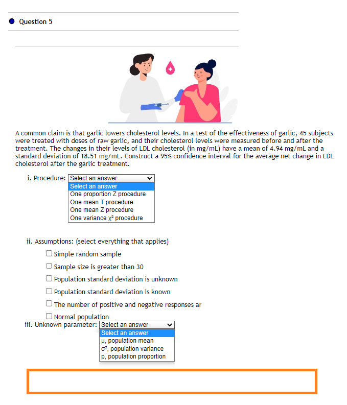 Question 5
A common claim is that garlic lowers cholesterol levels. In a test of the effectiveness of garlic, 45 subjects
were treated with doses of raw garlic, and their cholesterol levels were measured before and after the
treatment. The changes in their levels of LDL cholesterol (in mg/mL) have a mean of 4.94 mg/mL and a
standard deviation of 18.51 mg/mL. Construct a 95% confidence interval for the average net change in LDL
cholesterol after the garlic treatment.
i. Procedure: Select an answer
Select an answer
One proportion Z procedure
One mean T procedure
One mean Z procedure
One variance x² procedure
ii. Assumptions: (select everything that applies)
Simple random sample
Sample size is greater than 30
Population standard deviation is unknown
Population standard deviation is known
The number of positive and negative responses ar
Normal population
iii. Unknown parameter:
Select an answer
Select an answer
u, population mean
o², population variance
p, population proportion