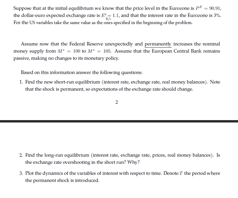 Suppose that at the initial equilibrium we know that the price level in the Eurozone is PE = 90.91,
the dollar-euro expected exchange rate is E = 1.1, and that the interest rate in the Eurozone is 3%.
$/e
For the US variables take the same value as the ones specified in the beginning of the problem.
Assume now that the Federal Reserve unexpectedly and permanently increases the nominal
money supply from M* = 100 to M* = 105. Assume that the European Central Bank remains
passive, making no changes to its monetary policy.
Based on this information answer the following questions:
1. Find the new short-run equilibrium (interest rate, exchange rate, real money balances). Note
that the shock is permanent, so expectations of the exchange rate should change.
2
2. Find the long-run equilibrium (interest rate, exchange rate, prices, real money balances). Is
the exchange rate overshooting in the short run? Why?
3. Plot the dynamics of the variables of interest with respect to time. Denote T the period where
the permanent shock is introduced.
