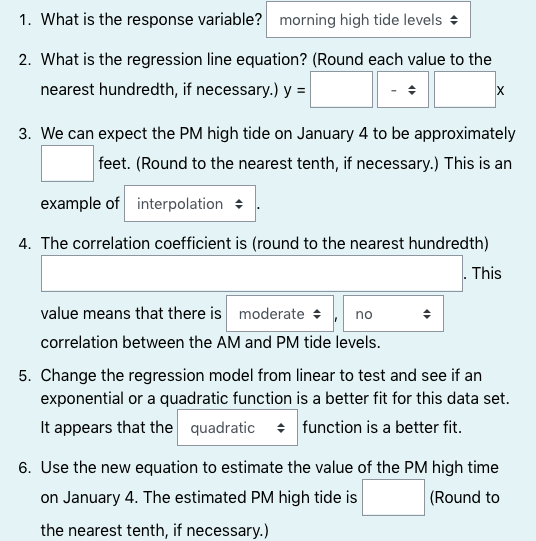 1. What is the response variable? morning high tide levels +
2. What is the regression line equation? (Round each value to the
nearest hundredth, if necessary.) y =
3. We can expect the PM high tide on January 4 to be approximately
feet. (Round to the nearest tenth, if necessary.) This is an
example of interpolation +
4. The correlation coefficient is (round to the nearest hundredth)
. This
value means that there is moderate +
no
correlation between the AM and PM tide levels.
5. Change the regression model from linear to test and see if an
exponential or a quadratic function is a better fit for this data set.
It appears that the quadratic : function is a better fit.
6. Use the new equation to estimate the value of the PM high time
on January 4. The estimated PM high tide is
(Round to
the nearest tenth, if necessary.)
