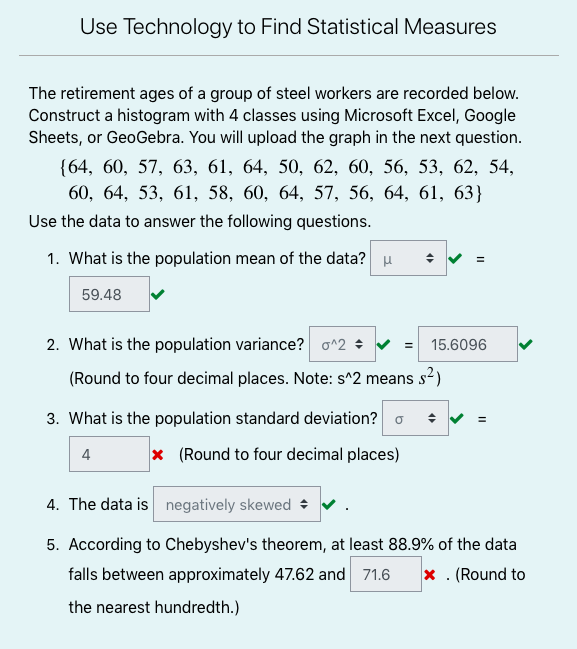 Use Technology to Find Statistical Measures
The retirement ages of a group of steel workers are recorded below.
Construct a histogram with 4 classes using Microsoft Excel, Google
Sheets, or GeoGebra. You will upload the graph in the next question.
{64, 60, 57, 63, 61, 64, 50, 62, 60, 56, 53, 62, 54,
60, 64, 53, 61, 58, 60, 64, 57, 56, 64, 61, 63}
Use the data to answer the following questions.
1. What is the population mean of the data? u
59.48
2. What is the population variance? o^2 + v =
15.6096
(Round to four decimal places. Note: s^2 means s2)
3. What is the population standard deviation? o
4
x (Round to four decimal places)
4. The data is negatively skewed +
5. According to Chebyshev's theorem, at least 88.9% of the data
falls between approximately 47.62 and 71.6
x . (Round to
the nearest hundredth.)
II
II
