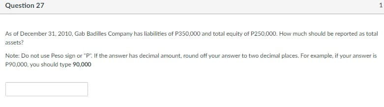 Question 27
1.
As of December 31, 2010, Gab Badilles Company has liabilities of P350,000 and total equity of P250,000. How much should be reported as total
assets?
Note: Do not use Peso sign or "P". If the answer has decimal amount, round off your answer to two decimal places. For example, if your answer is
P90,000, you should type 90,000
