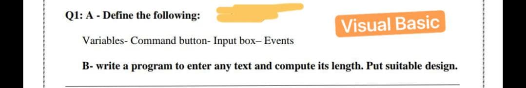 Q1: A - Define the following:
Visual Basic
Variables- Command button- Input box- Events
B- write a program to enter any text and compute its length. Put suitable design.
