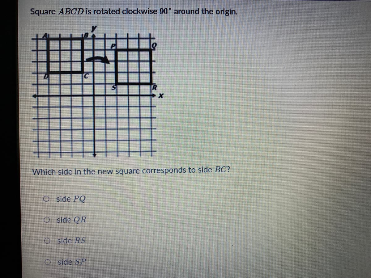 Square ABCD is rotated clockwise 90 around the origin.
Which side in the new square corresponds to side BC?
O side PQ
O side QR
O side RS
O side SP
