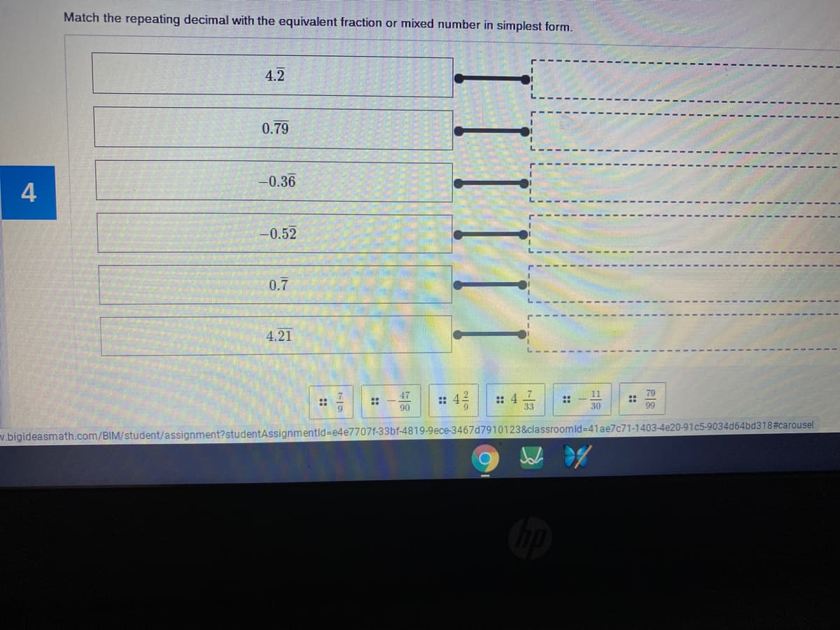 Match the repeating decimal with the equivalent fraction or mixed number in simplest form.
4.2
0.79
-0.36
4
-0.52
0.7
4.21
: 4 7
33
79
::
99
47
11
:: 42
::
::
90
30
91c5-9034d64bd318#carousel
v.bigideasmath.com/BIM/student/assignment?studentAssignmentid=e4e7707f-33bf-4819-9ece-3467d7910123&classroomld=41ae7c71-1403
::
