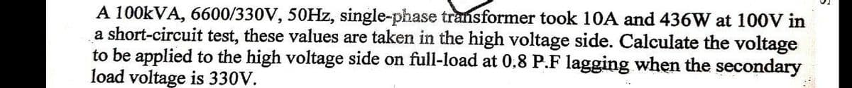 A 100kVA, 6600/330V, 50Hz, single-phase transformer took 10A and 436W at 100V in
a short-circuit test, these values are taken in the high voltage side. Calculate the voltage
to be applied to the high voltage side on full-load at 0.8 P.F lagging when the secondary
load voltage is 330V.