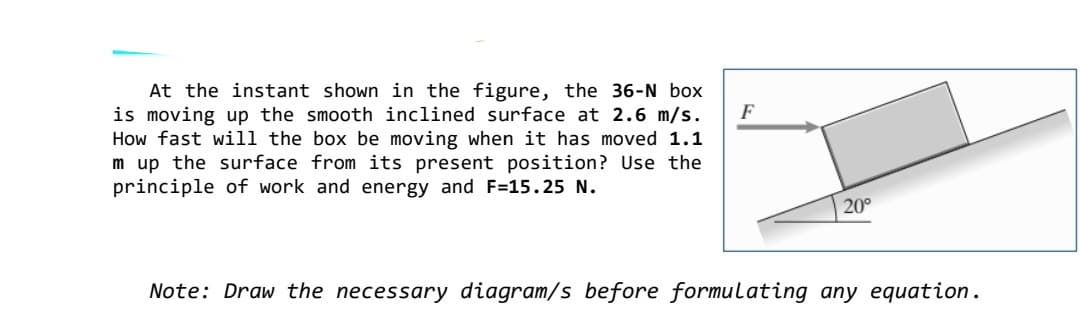 At the instant shown in the figure, the 36-N box
is moving up the smooth inclined surface at 2.6 m/s.
How fast will the box be moving when it has moved 1.1
m up the surface from its present position? Use the
principle of work and energy and F=15.25 N.
F
20°
Note: Draw the necessary diagram/s before formulating any equation.