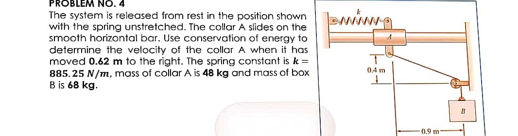 PROBLEM NO. 4
The system is released from rest in the position shown
with the spring unstretched. The collar A slides on the
smooth horizontal bar. Use conservation of energy to
determine the velocity of the collar A when it has
moved 0.62 m to the right. The spring constant is k =
885.25 N/m, mass of collar A is 48 kg and mass of box
B is 68 kg.
Isming
0.4 m
A
0.9 m
B