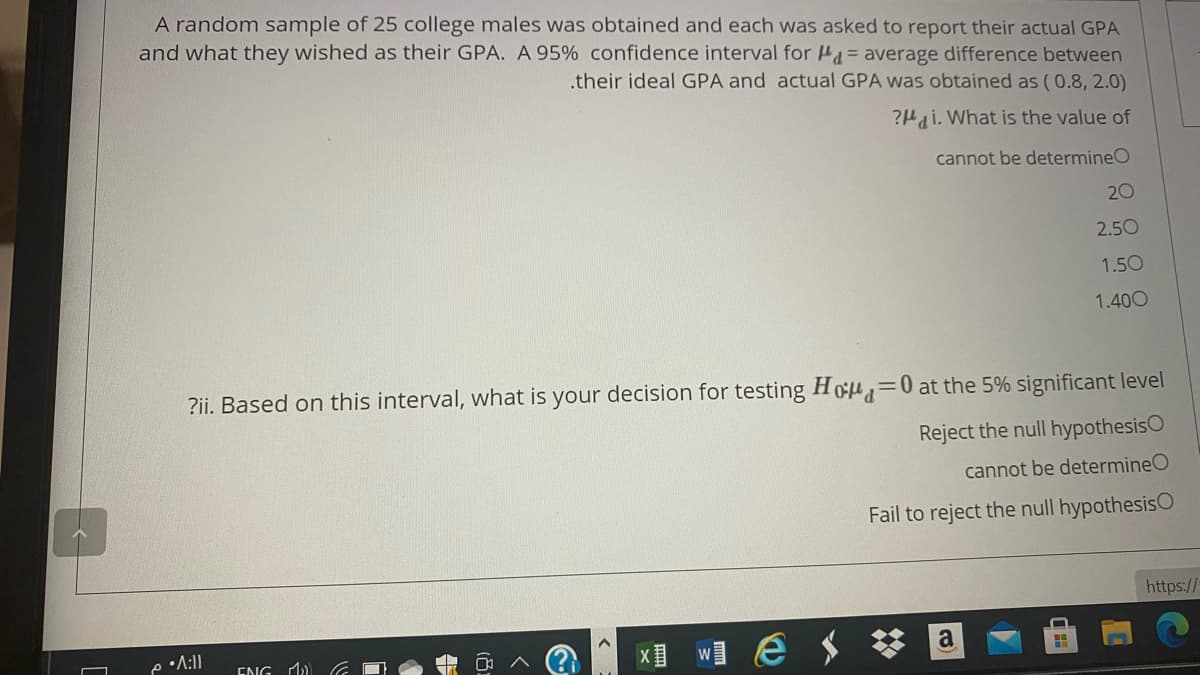 A random sample of 25 college males was obtained and each was asked to report their actual GPA
and what they wished as their GPA. A 95% confidence interval for H= average difference between
.their ideal GPA and actual GPA was obtained as (0.8, 2.0)
?Hai. What is the value of
cannot be determineO
20
2.50
1.50
1.400
?ii. Based on this interval, what is your decision for testing Ho =0 at the 5% significant level
Reject the null hypothesisO
cannot be determineO
Fail to reject the null hypothesisO
https://
a
ENG M)
W
