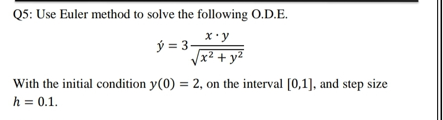 Q5: Use Euler method to solve the following O.D.E.
X ' y
ý = 3-
x² + y2
With the initial condition y(0) = 2, on the interval [0,1], and step size
h = 0.1.
