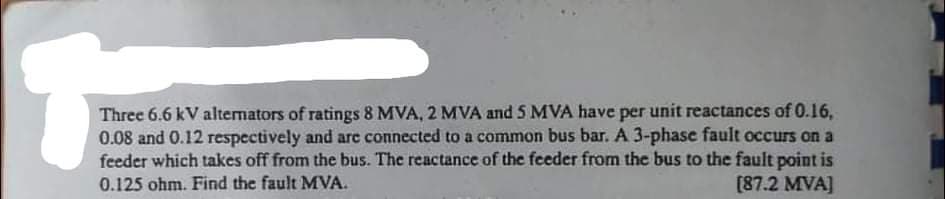 Three 6.6 kV altemators of ratings 8 MVA, 2 MVA and 5 MVA have per unit reactances of 0.16,
0.08 and 0.12 respectively and are connected to a common bus bar. A 3-phase fault occurs on a
feeder which takes off from the bus. The reactance of the feeder from the bus to the fault point is
0.125 ohm. Find the fault MVA.
[87.2 MVA]
