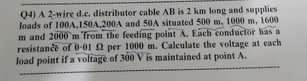 Q4) A 2-wire d.c. distributor cable AB is 2 km long and supplies
loads of 100A,150A,200A and 50A situated 500 m, 1000 m, 1600
m and 2000 m Trom the feeding point A. Each conductor has a
resistance of 0-01 2 per 1000 m. Calculate the voltage at each
load point if a voltage of 300 V is maintained at point A.
