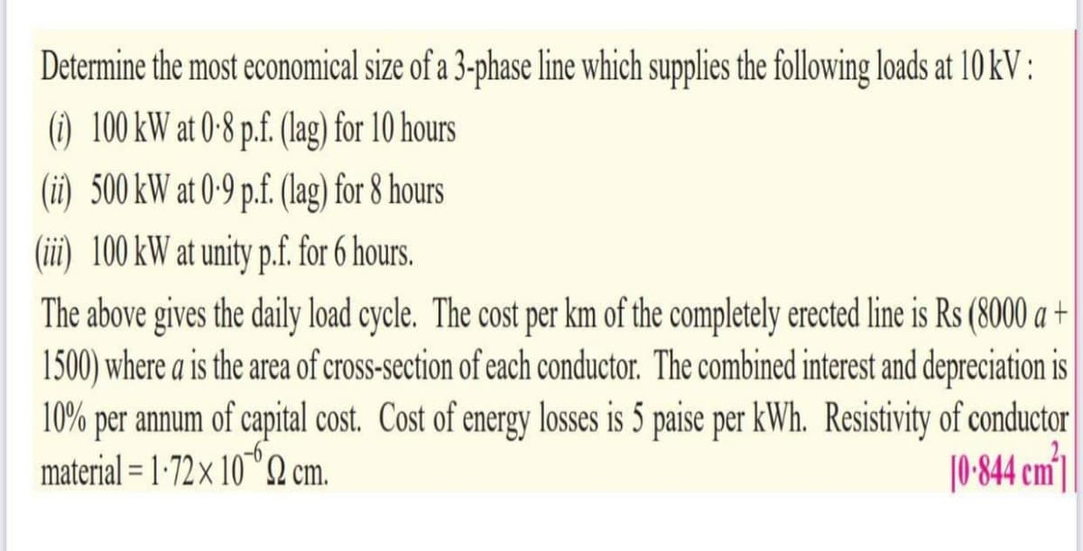 Determine the most economical size of a 3-phase line which supplies the following loads at 10 kV :
(1) 100 kW at 0-8 p.f. (lag) for 10 hours
(ii) 500 kW at 0-9 p.f. (lag) for 8 hours
(ii) 100 kW at unity p.f. for 6 hours.
The above gives the daily load cycle. The cost per km of the completely erected line is Rs (8000 a +
1500) where a is the area of cross-section of each conductor. The combined interest and depreciation is
10% per annum of capital cost. Cost of energy losses is 5 paise per kWh. Resistivity of conductor
material = 1-72× 10"Q cm.
|0 844 em'|
%3D
