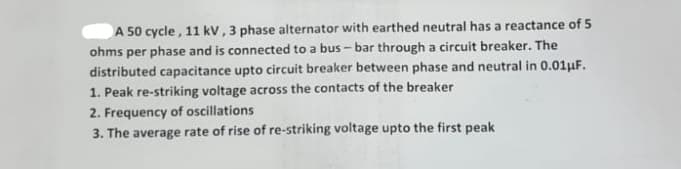 A 50 cycle , 11 kV, 3 phase alternator with earthed neutral has a reactance of 5
ohms per phase and is connected to a bus - bar through a circuit breaker. The
distributed capacitance upto circuit breaker between phase and neutral in 0.01uF.
1. Peak re-striking voltage across the contacts of the breaker
2. Frequency of oscillations
3. The average rate of rise of re-striking voltage upto the first peak
