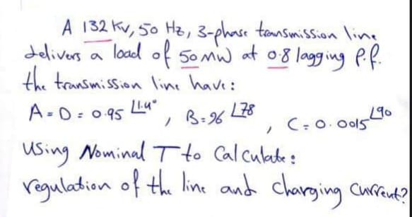 A 132 Kv, 50 Hz, 3-phase tensmission line
delivers a
load of 5omw at 08 lagging Pf.
the transmission line have:
A-D: 0 95 Lu"
190
C-0. Ool5
B-96
using Nominal Tto Calculade:
regulation of the line and charging Curent?
