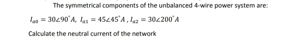 The symmetrical components of the unbalanced 4-wire power system are:
Iao = 30490°A, la1 = 4545°A , Ia2 = 302200°A
%3D
Calculate the neutral current of the network
