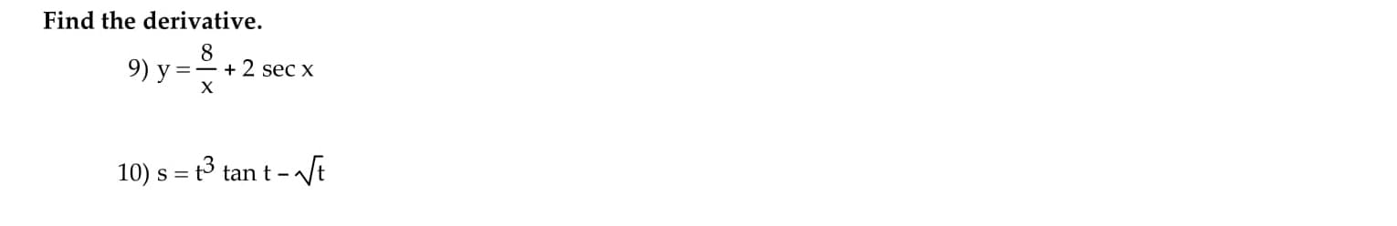 ## Calculus: Finding Derivatives

### Find the derivative.

**9)** \( y = \frac{8}{x} + 2 \sec x \)

**10)** \( s = t^3 \tan t - \sqrt{t} \)

### Explanations

For problem 9:
To find the derivative of \( y = \frac{8}{x} + 2 \sec x \):

- Use the power rule and chain rule for the term \( \frac{8}{x} \).
- Use the derivative of the secant function for \( 2 \sec x \).

For problem 10:
To find the derivative of \( s = t^3 \tan t - \sqrt{t} \):

- Use the product rule for the term \( t^3 \tan t \).
- Use the power rule for the term \( \sqrt{t} \), which can be rewritten as \( t^{1/2} \).

This set of problems involves applying differentiation rules, such as the power rule, chain rule, product rule, and the derivatives of basic trigonometric functions. Detailed steps and solutions can further be provided on the respective function’s differentiation techniques.

Note: There are no graphs or diagrams to explain in this context.