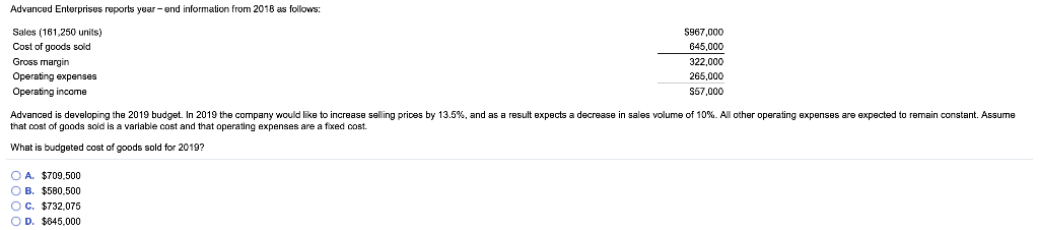 Advanced Enterprises reports year- end information from 2018 as follows:
Sales (161,250 units)
$967,000
Cost of goods sold
645,000
Gross margin
322,000
Operating expenses
Operating income
265,000
S57,000
Advanced is developing the 2019 budget. In 2019 the company would like to increase selling prices by 13.5%, and as a result expects a decrease in sales volume of 10%. All other operating expenses are expected to remain constant. Assume
that cost of goods soid is a variable cost and that operating expenses are a fixed cost.
What is budgeted cost of goods sold for 2019?
O A. $709.500
OB. $580.500
OC. $732,075
O D. $645,000
