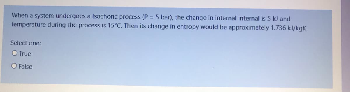 When a system undergoes a Isochoric process (P = 5 bar), the change in internal internal is 5 kJ and
temperature during the process is 15°C. Then its change in entropy would be approximately 1.736 kJ/kgK
Select one:
O True
O False
