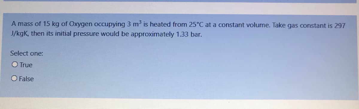 A mass of 15 kg of Oxygen occupying 3 m³ is heated from 25°C at a constant volume. Take gas constant is 297
J/kgK, then its initial pressure would be approximately 1.33 bar.
Select one:
O True
O False
