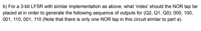 b) For a 3-bit LFSR with similar implementation as above, what 'index' should the NOR tap be
placed at in order to generate the following sequence of outputs for (Q2, Q1, Q0); 000, 100,
001, 110, 001, 110 (Note that there is only one NOR tap in this circuit similar to part a).

