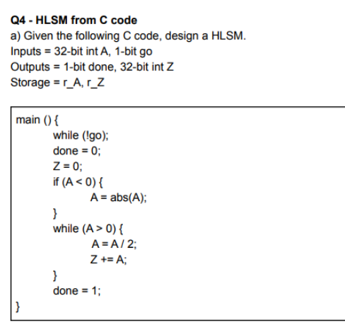 Q4 - HLSM from C code
a) Given the following C code, design a HLSM.
Inputs = 32-bit int A, 1-bit go
Outputs = 1-bit done, 32-bit int Z
Storage =r_A, r_Z
main () {
while (!go);
done = 0;
Z = 0;
if (A < 0) {
A = abs(A);
}
while (A > 0) {
A = A/ 2;
Z += A;
}
done = 1;
