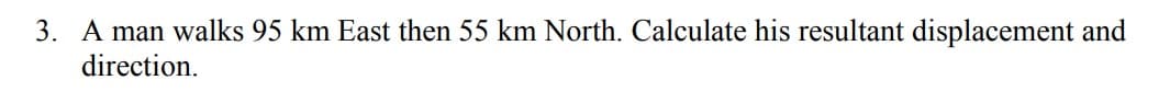 3. A man walks 95 km East then 55 km North. Calculate his resultant displacement and
direction.